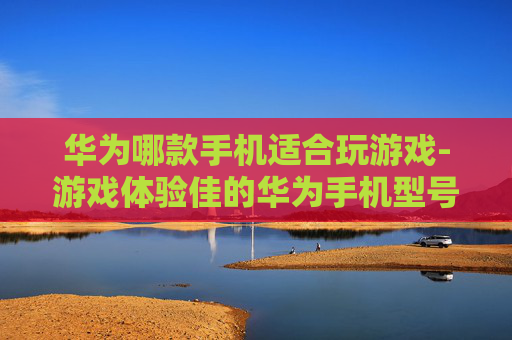 华为哪款手机适合玩游戏-游戏体验佳的华为手机型号全剖析