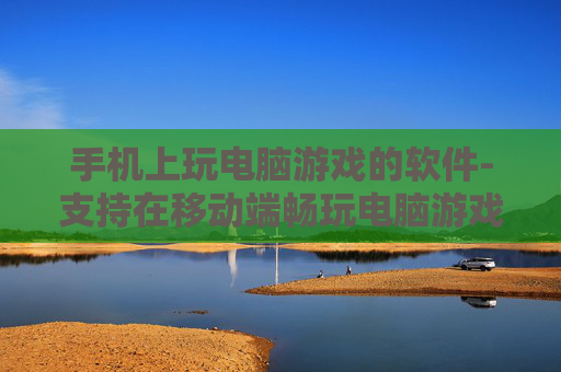 手机上玩电脑游戏的软件-支持在移动端畅玩电脑游戏的应用