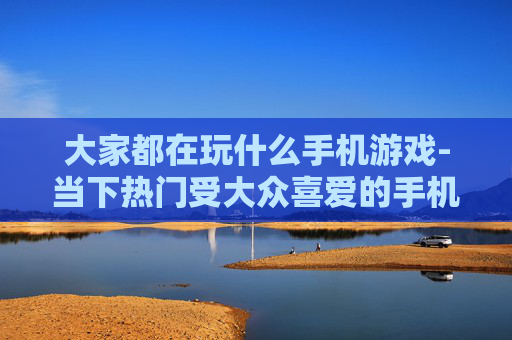 大家都在玩什么手机游戏-当下热门受大众喜爱的手机游戏盘点