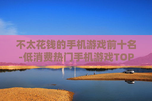 不太花钱的手机游戏前十名-低消费热门手机游戏TOP10推荐