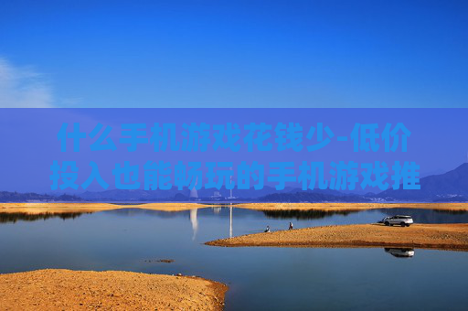 什么手机游戏花钱少-低价投入也能畅玩的手机游戏推荐