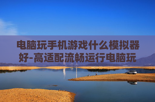 电脑玩手机游戏什么模拟器好-高适配流畅运行电脑玩手游模拟器推荐