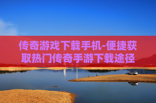 传奇游戏下载手机-便捷获取热门传奇手游下载途径