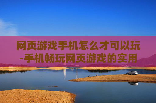 网页游戏手机怎么才可以玩-手机畅玩网页游戏的实用方法揭秘