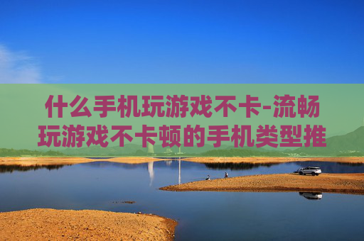 什么手机玩游戏不卡-流畅玩游戏不卡顿的手机类型推荐
