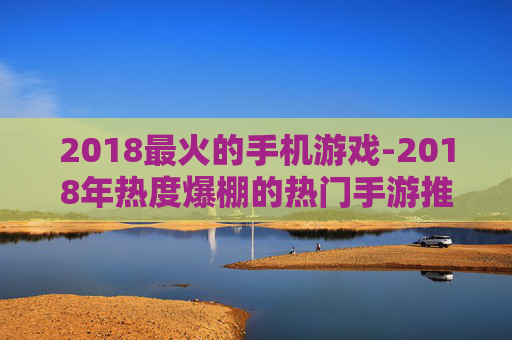 2018最火的手机游戏-2018年热度爆棚的热门手游推荐