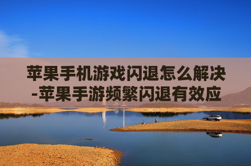 苹果手机游戏闪退怎么解决-苹果手游频繁闪退有效应对办法