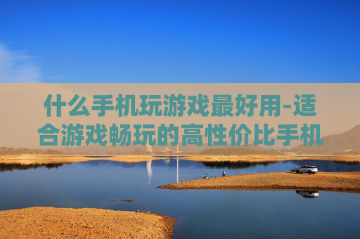 什么手机玩游戏最好用-适合游戏畅玩的高性价比手机推荐