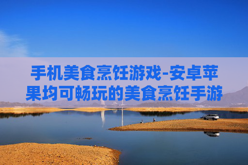 手机美食烹饪游戏-安卓苹果均可畅玩的美食烹饪手游