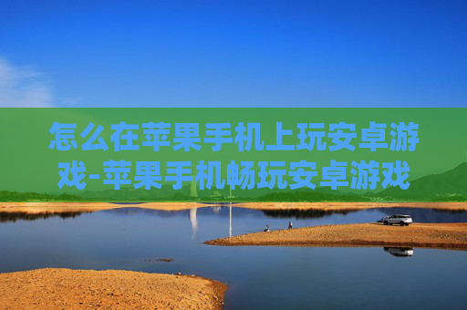 怎么在苹果手机上玩安卓游戏-苹果手机畅玩安卓游戏的实用方法