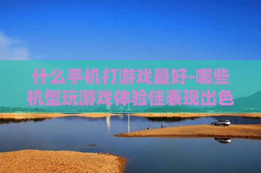 什么手机打游戏最好-哪些机型玩游戏体验佳表现出色