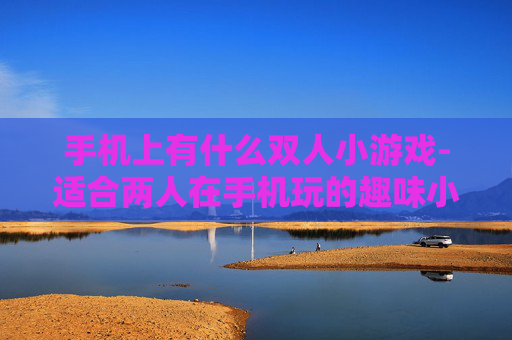 手机上有什么双人小游戏-适合两人在手机玩的趣味小游戏推荐