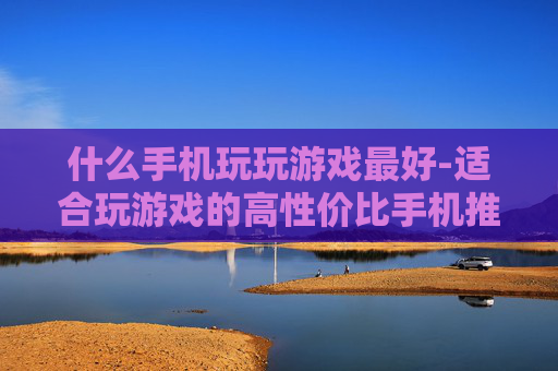什么手机玩玩游戏最好-适合玩游戏的高性价比手机推荐