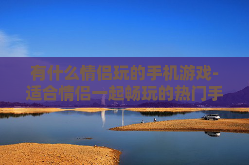 有什么情侣玩的手机游戏-适合情侣一起畅玩的热门手机游戏推荐