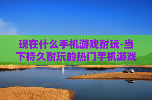 现在什么手机游戏耐玩-当下持久耐玩的热门手机游戏推荐