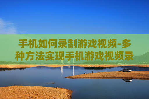 手机如何录制游戏视频-多种方法实现手机游戏视频录制技巧