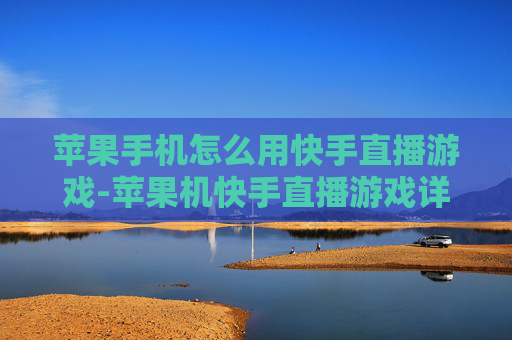 苹果手机怎么用快手直播游戏-苹果机快手直播游戏详细操作指南