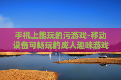 手机上能玩的污游戏-移动设备可畅玩的成人趣味游戏