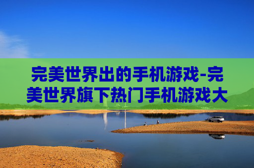 完美世界出的手机游戏-完美世界旗下热门手机游戏大盘点
