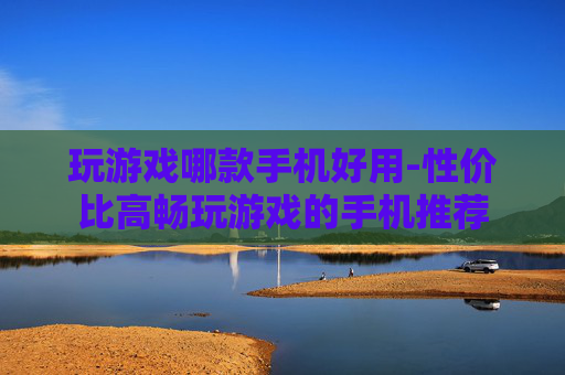 玩游戏哪款手机好用-性价比高畅玩游戏的手机推荐