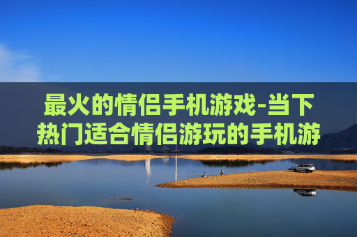 最火的情侣手机游戏-当下热门适合情侣游玩的手机游戏