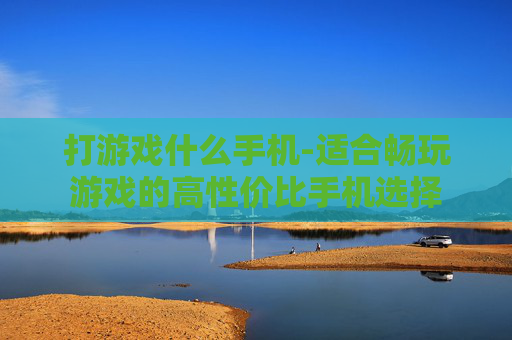 打游戏什么手机-适合畅玩游戏的高性价比手机选择