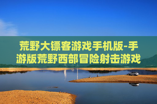 荒野大镖客游戏手机版-手游版荒野西部冒险射击游戏体验