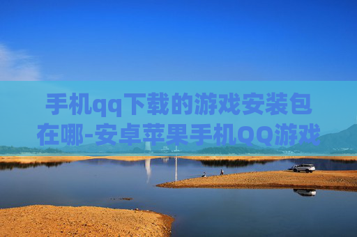 手机qq下载的游戏安装包在哪-安卓苹果手机QQ游戏安装包存储位置