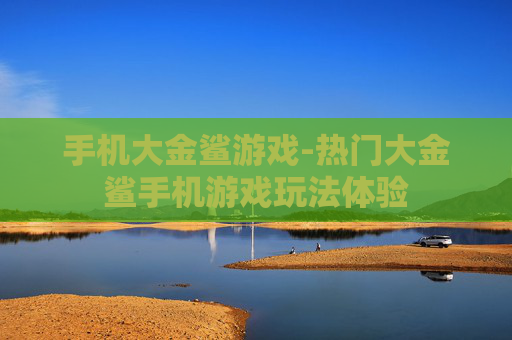 手机大金鲨游戏-热门大金鲨手机游戏玩法体验