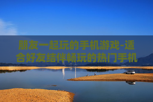 朋友一起玩的手机游戏-适合好友结伴畅玩的热门手机游戏