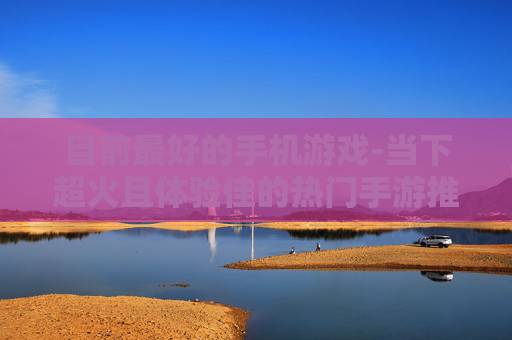 目前最好的手机游戏-当下超火且体验佳的热门手游推荐
