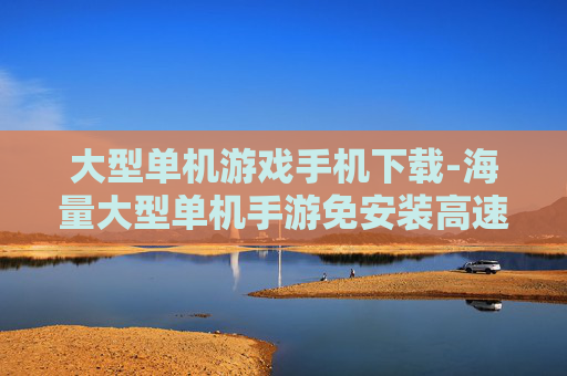 大型单机游戏手机下载-海量大型单机手游免安装高速下载渠道