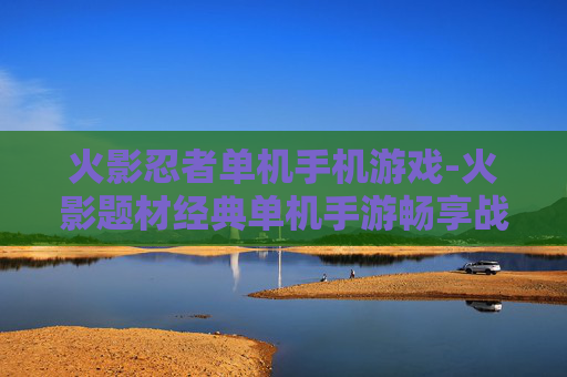 火影忍者单机手机游戏-火影题材经典单机手游畅享战斗乐趣 火影忍者单机手机游戏-火影题材经典单机手游畅享战斗乐趣