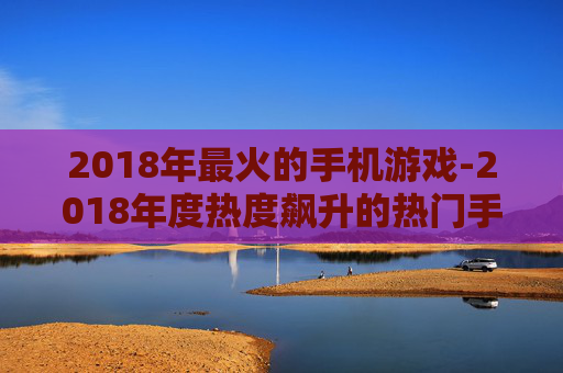 2018年最火的手机游戏-2018年度热度飙升的热门手游推荐