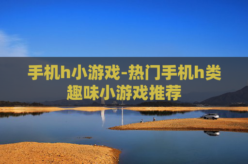 手机h小游戏-热门手机h类趣味小游戏推荐