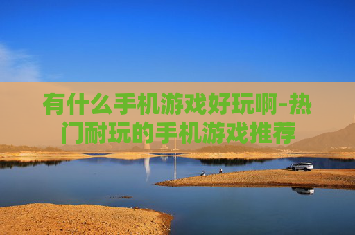 有什么手机游戏好玩啊-热门耐玩的手机游戏推荐