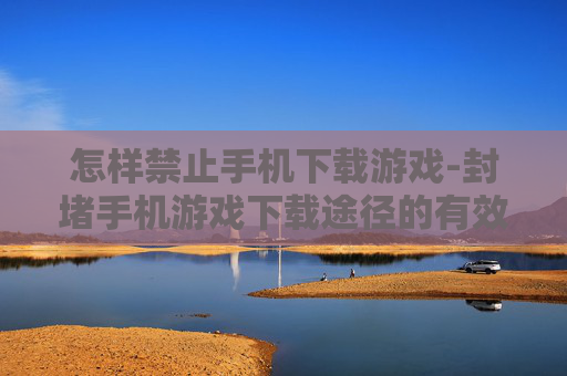 怎样禁止手机下载游戏-封堵手机游戏下载途径的有效办法