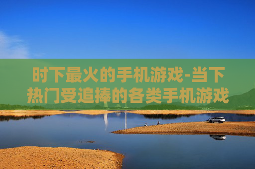 时下最火的手机游戏-当下热门受追捧的各类手机游戏