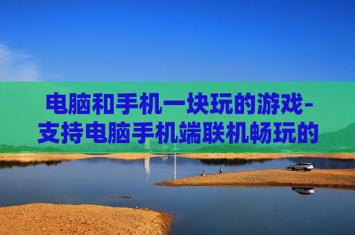 电脑和手机一块玩的游戏-支持电脑手机端联机畅玩的热门游戏