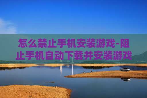 怎么禁止手机安装游戏-阻止手机自动下载并安装游戏的办法