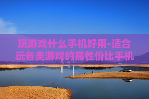 玩游戏什么手机好用-适合玩各类游戏的高性价比手机推荐