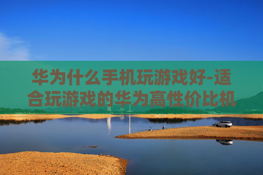 华为什么手机玩游戏好-适合玩游戏的华为高性价比机型推荐 华为什么手机玩游戏好-适合玩游戏的华为高性价比机型推荐