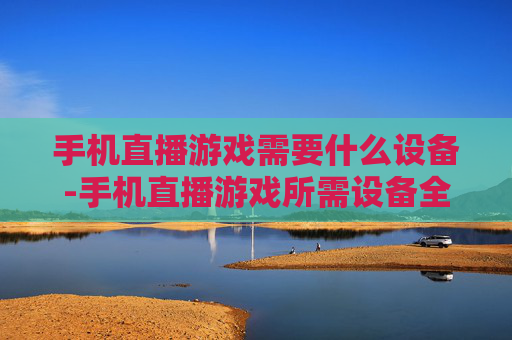 手机直播游戏需要什么设备-手机直播游戏所需设备全解析