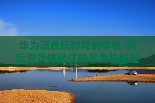 华为适合玩游戏的手机-畅玩游戏体验佳的华为机型推荐