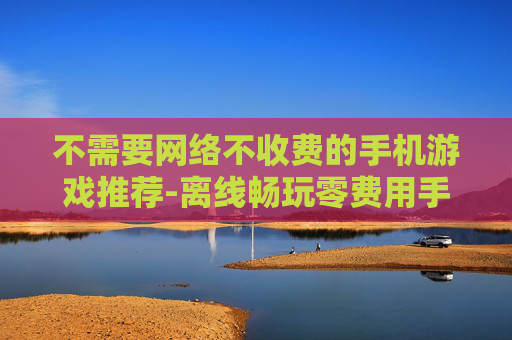 不需要网络不收费的手机游戏推荐-离线畅玩零费用手机游戏大搜罗