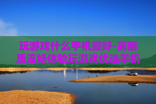 玩游戏什么手机最好-高画质流畅体验玩游戏优选手机