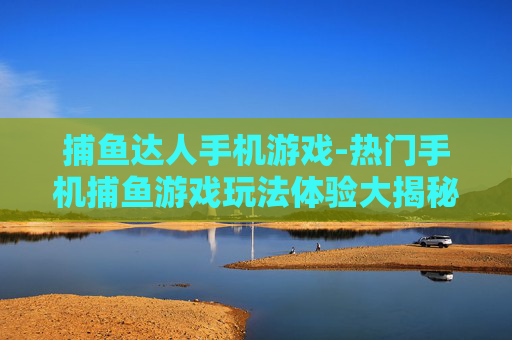 捕鱼达人手机游戏-热门手机捕鱼游戏玩法体验大揭秘