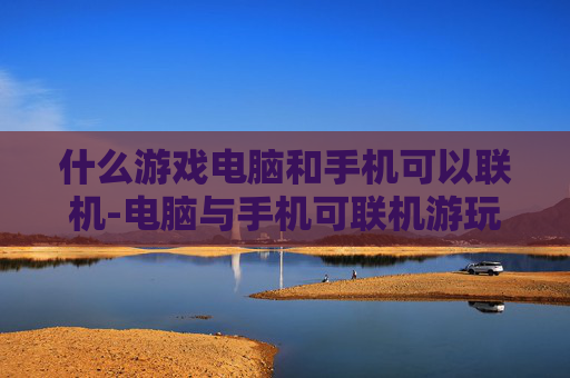 什么游戏电脑和手机可以联机-电脑与手机可联机游玩的热门游戏推荐