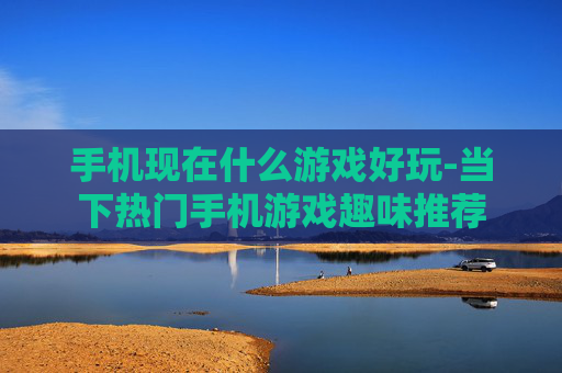 手机现在什么游戏好玩-当下热门手机游戏趣味推荐