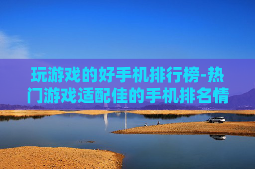 玩游戏的好手机排行榜-热门游戏适配佳的手机排名情况